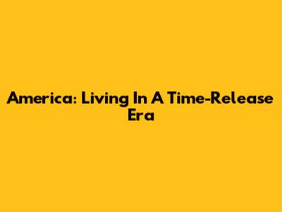 America: Living In A Time-Release Era