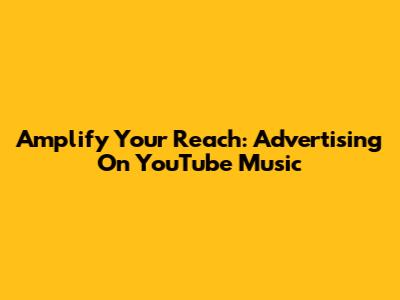 Amplify Your Reach: Advertising On YouTube Music