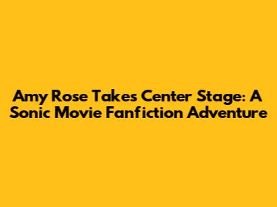 Amy Rose Takes Center Stage: A Sonic Movie Fanfiction Adventure