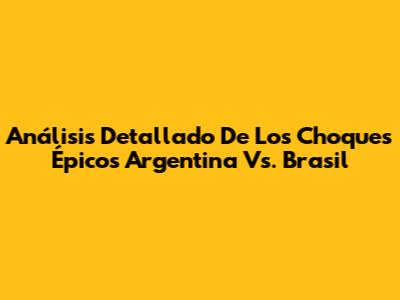 Análisis Detallado De Los Choques Épicos Argentina Vs. Brasil