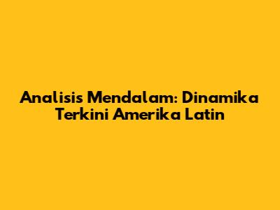 Analisis Mendalam: Dinamika Terkini Amerika Latin