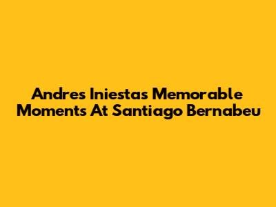 Andres Iniesta's Memorable Moments At Santiago Bernabeu