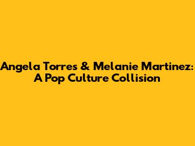Angela Torres & Melanie Martinez: A Pop Culture Collision