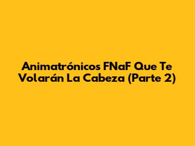 Animatrónicos FNaF Que Te Volarán La Cabeza (Parte 2)