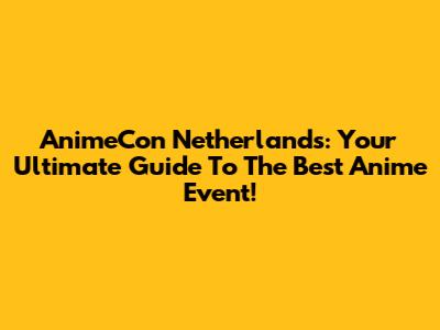 AnimeCon Netherlands: Your Ultimate Guide To The Best Anime Event!