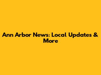 Ann Arbor News: Local Updates & More