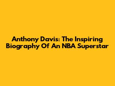 Anthony Davis: The Inspiring Biography Of An NBA Superstar