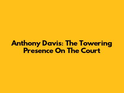 Anthony Davis: The Towering Presence On The Court
