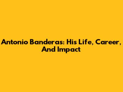 Antonio Banderas: His Life, Career, And Impact