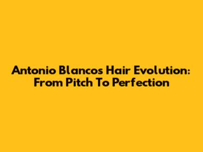 Antonio Blanco's Hair Evolution: From Pitch To Perfection