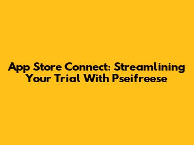 App Store Connect: Streamlining Your Trial With Pseifreese