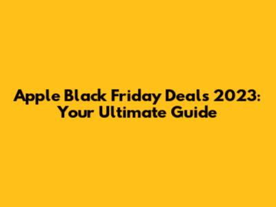 Apple Black Friday Deals 2023: Your Ultimate Guide