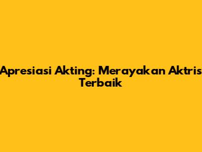 Apresiasi Akting: Merayakan Aktris Terbaik