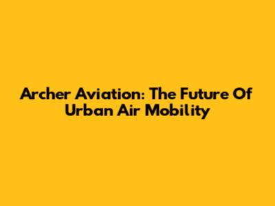 Archer Aviation: The Future Of Urban Air Mobility