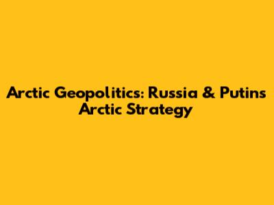 Arctic Geopolitics: Russia & Putin's Arctic Strategy