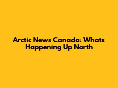 Arctic News Canada: What's Happening Up North