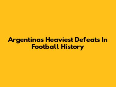 Argentina's Heaviest Defeats In Football History