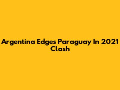 Argentina Edges Paraguay In 2021 Clash