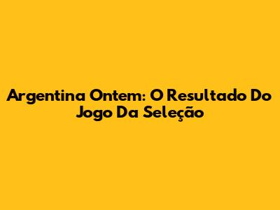 Argentina Ontem: O Resultado Do Jogo Da Seleção
