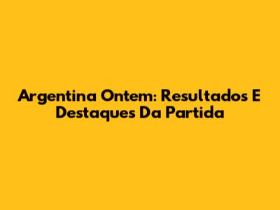 Argentina Ontem: Resultados E Destaques Da Partida