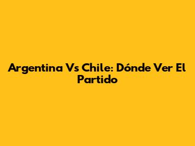 Argentina Vs Chile: Dónde Ver El Partido