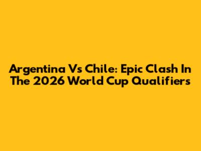 Argentina Vs Chile: Epic Clash In The 2026 World Cup Qualifiers