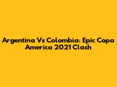 Argentina Vs Colombia: Epic Copa America 2021 Clash