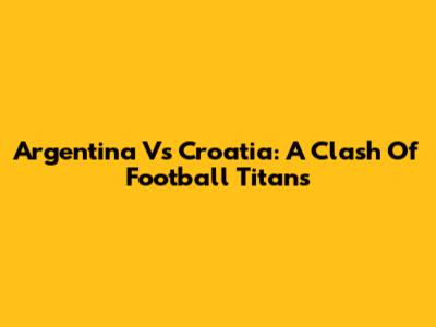 Argentina Vs Croatia: A Clash Of Football Titans
