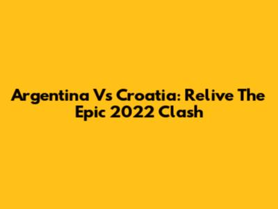 Argentina Vs Croatia: Relive The Epic 2022 Clash