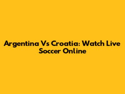 Argentina Vs Croatia: Watch Live Soccer Online