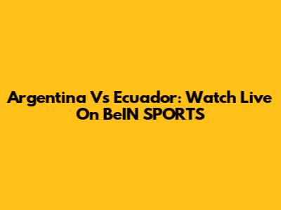 Argentina Vs Ecuador: Watch Live On BeIN SPORTS