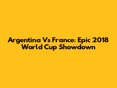 Argentina Vs France: Epic 2018 World Cup Showdown