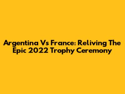 Argentina Vs France: Reliving The Epic 2022 Trophy Ceremony