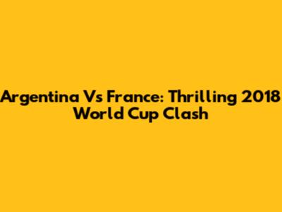 Argentina Vs France: Thrilling 2018 World Cup Clash