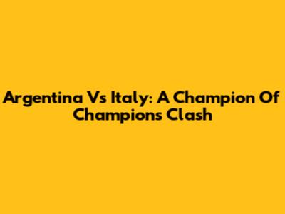 Argentina Vs Italy: A Champion Of Champions Clash