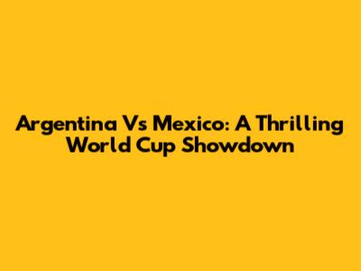 Argentina Vs Mexico: A Thrilling World Cup Showdown