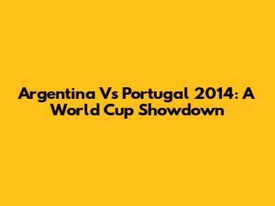Argentina Vs Portugal 2014: A World Cup Showdown