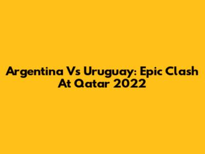 Argentina Vs Uruguay: Epic Clash At Qatar 2022