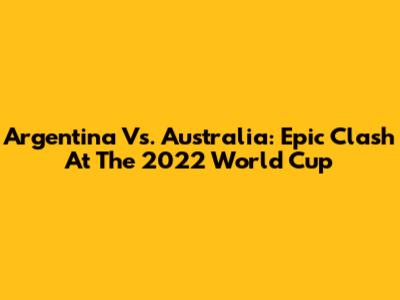 Argentina Vs. Australia: Epic Clash At The 2022 World Cup