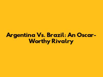 Argentina Vs. Brazil: An Oscar-Worthy Rivalry