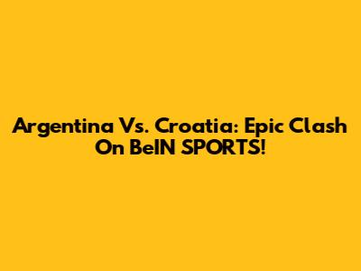 Argentina Vs. Croatia: Epic Clash On BeIN SPORTS!