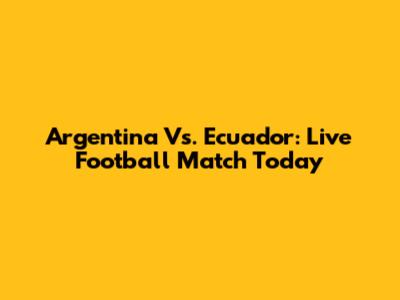 Argentina Vs. Ecuador: Live Football Match Today