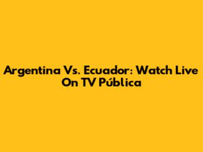 Argentina Vs. Ecuador: Watch Live On TV Pública