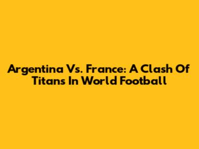 Argentina Vs. France: A Clash Of Titans In World Football