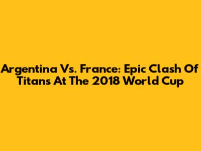 Argentina Vs. France: Epic Clash Of Titans At The 2018 World Cup