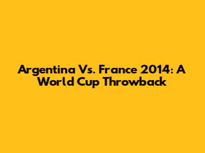 Argentina Vs. France 2014: A World Cup Throwback