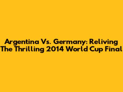 Argentina Vs. Germany: Reliving The Thrilling 2014 World Cup Final