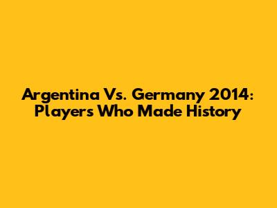 Argentina Vs. Germany 2014: Players Who Made History