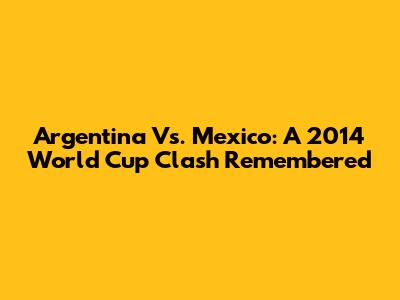 Argentina Vs. Mexico: A 2014 World Cup Clash Remembered
