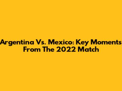 Argentina Vs. Mexico: Key Moments From The 2022 Match